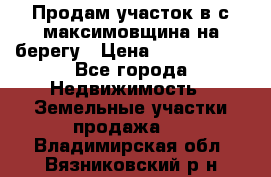 Продам участок в с.максимовщина на берегу › Цена ­ 1 000 000 - Все города Недвижимость » Земельные участки продажа   . Владимирская обл.,Вязниковский р-н